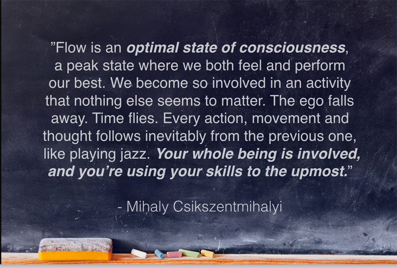 "Flow is an optimal state of consciousness, a peak state where we both feel and perform our best." Mihaly Csikszentmihalyi Quote