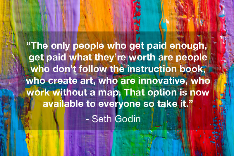 The only people who get paid enough, get paid what they're worth are people who don't follow the instruction book, who create art, who are innovative, who work without a map. That option is now available to everyone so take it." - Seth Godin Quote, Linchpin