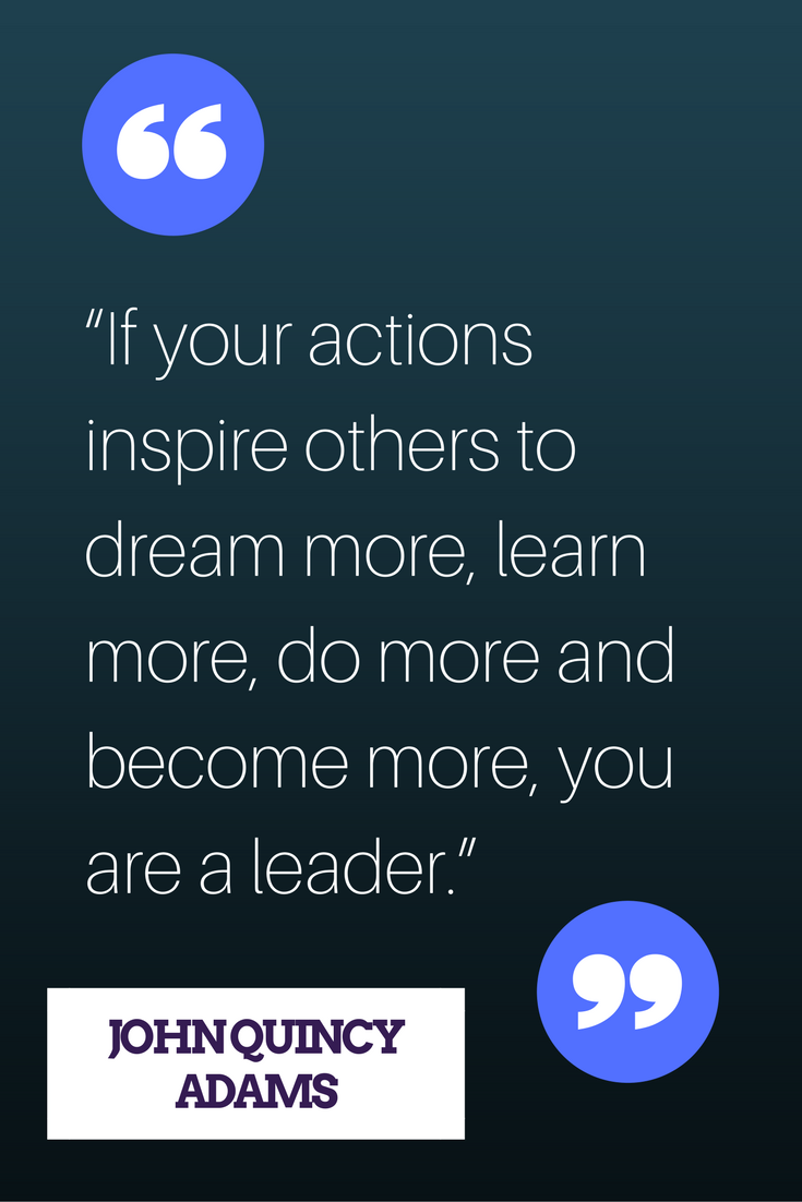 “If your actions inspire others to dream more, learn more, do more and become more, you are a leader.” — John Quincy Adams