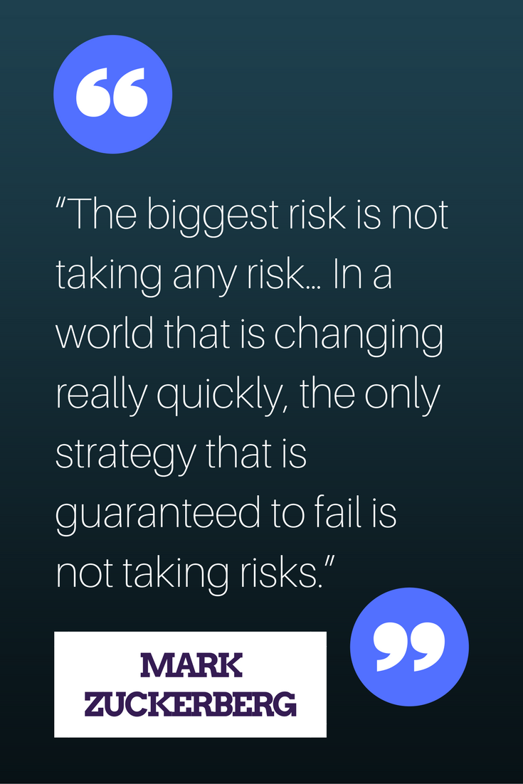 “The biggest risk is not taking any risk... In a world that changing really quickly, the only strategy that is guaranteed to fail is not taking risks.” – Mark Zuckerberg