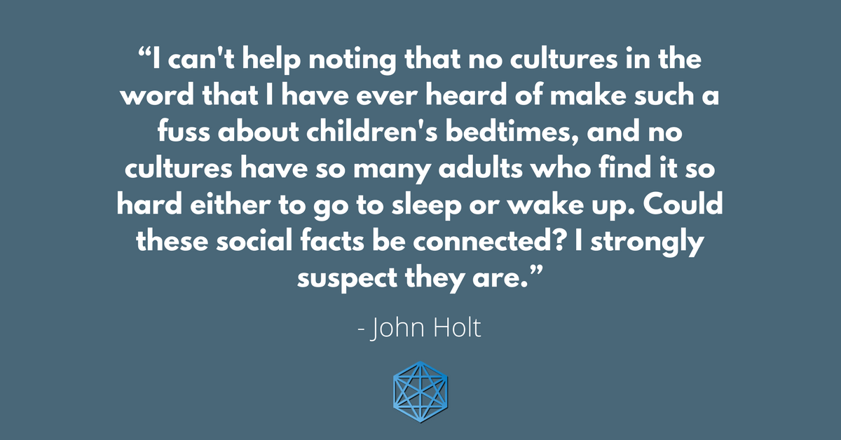 "I can't help noting that no cultures in the word that I have ever heard of make such a fuss about children's bedtimes, and no cultures have so many adults who find it so hard either to go to sleep or wake up. Could these social facts be connected? I strongly suspect they are." - John Holt