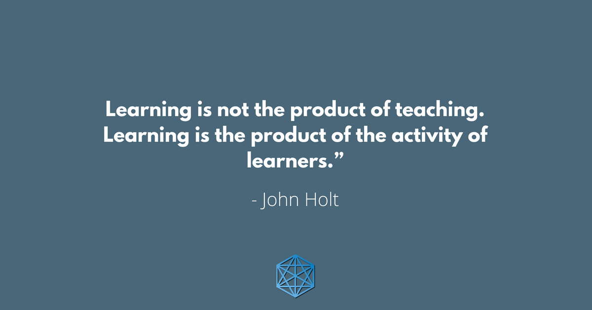 “Learning is not the product of teaching. Learning is the product of the activity of learners.” - John Holt