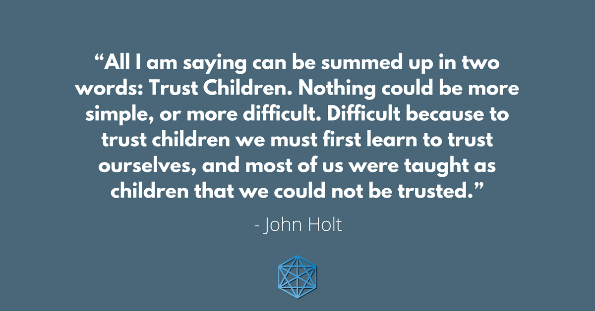 “All I am saying can be summed up in two words: Trust Children. Nothing could be more simple, or more difficult. Difficult because to trust children we must first learn to trust ourselves, and most of us were taught as children that we could not be trusted.” - John Holt