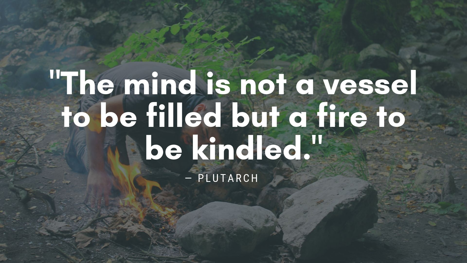 "The mind is not a vessel to be filled but a fire to be kindled." ― Plutarch